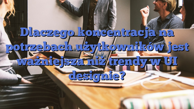 Dlaczego koncentracja na potrzebach użytkowników jest ważniejsza niż trendy w UI designie?