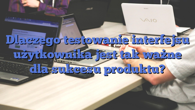 Dlaczego testowanie interfejsu użytkownika jest tak ważne dla sukcesu produktu?