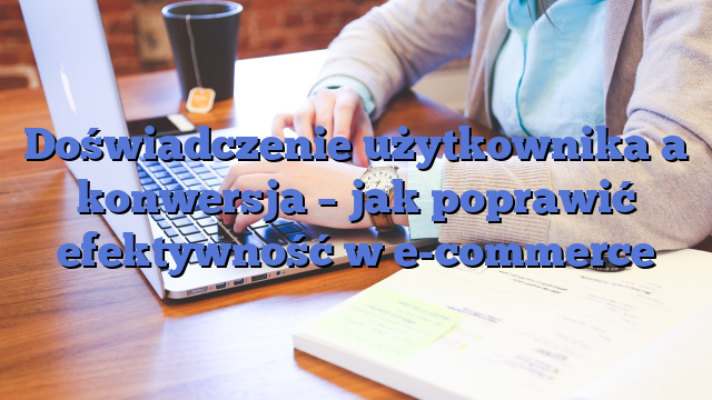 Doświadczenie użytkownika a konwersja – jak poprawić efektywność w e-commerce