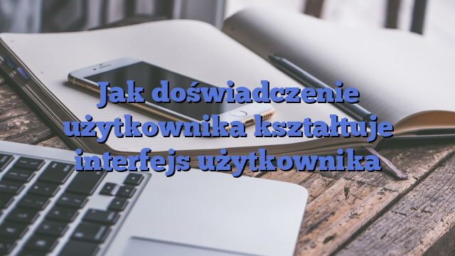 Jak doświadczenie użytkownika kształtuje interfejs użytkownika