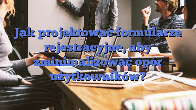 Jak projektować formularze rejestracyjne, aby zminimalizować opór użytkowników?