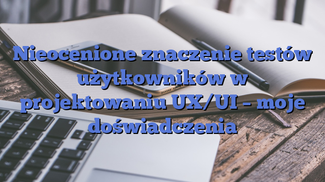 Nieocenione znaczenie testów użytkowników w projektowaniu UX/UI – moje doświadczenia